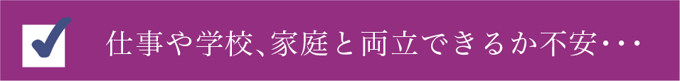 仕事や学校、家庭と両立できるか不安・・・